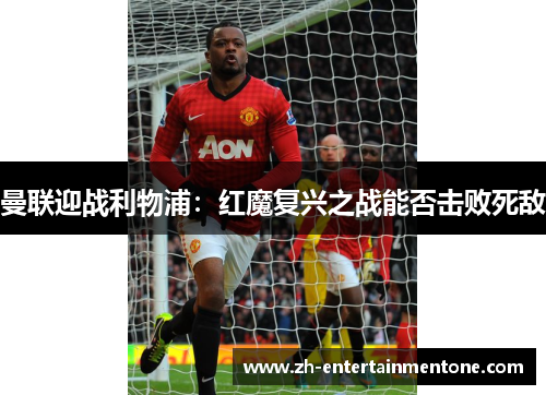 曼联迎战利物浦:红魔复兴之战能否击败死敌 曼联迎战利物浦:红魔复兴之战能否击败死敌